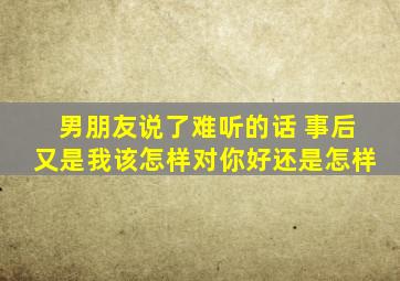 男朋友说了难听的话 事后又是我该怎样对你好还是怎样